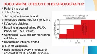 DOBUTAMINE STRESS ECHOCARDIOGRAPHY
Patient is prepared
 4 hrs fasting
 All negative ionotropic and
chronotropic agents held for 8 to 12 hrs.
I.V access obtained.
Baseline images obtained (PLAX,
PSAX, A4C, A2C views).
Continuous ECG and BP monitoring
established
Dobutamine infusion started
@ 5 or 10 µg/kg/min.
Rate increased every 3 minutes to
 