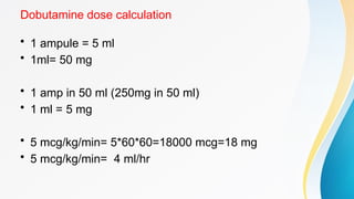 Dobutamine dose calculation
• 1 ampule = 5 ml
• 1ml= 50 mg
• 1 amp in 50 ml (250mg in 50 ml)
• 1 ml = 5 mg
• 5 mcg/kg/min= 5*60*60=18000 mcg=18 mg
• 5 mcg/kg/min= 4 ml/hr
 