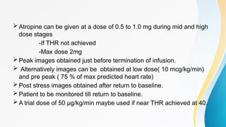 Atropine can be given at a dose of 0.5 to 1.0 mg during mid and high
dose stages
-If THR not achieved
-Max dose 2mg
Peak images obtained just before termination of infusion.
 Alternatively images can be obtained at low dose( 10 mcg/kg/min)
and pre peak ( 75 % of max predicted heart rate)
Post stress images obtained after return to baseline.
Patient to be monitored till return to baseline.
A trial dose of 50 µg/kg/min maybe used if near THR achieved at 40.
 