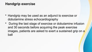 Handgrip exercise
• Handgrip may be used as an adjunct to exercise or
dobutamine stress echocardiography
• During the last stage of exercise or dobutamine infusion
and 30 seconds before acquiring the peak exercise
images, patients are asked to exert a sustained grip on a
ball
 