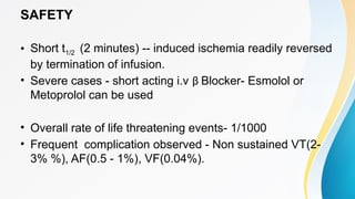 SAFETY
• Short t1/2 (2 minutes) -- induced ischemia readily reversed
by termination of infusion.
• Severe cases - short acting i.v β Blocker- Esmolol or
Metoprolol can be used
• Overall rate of life threatening events- 1/1000
• Frequent complication observed - Non sustained VT(2-
3% %), AF(0.5 - 1%), VF(0.04%).
 