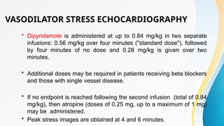 VASODILATOR STRESS ECHOCARDIOGRAPHY
• Dipyridamole is administered at up to 0.84 mg/kg in two separate
infusions: 0.56 mg/kg over four minutes ("standard dose"), followed
by four minutes of no dose and 0.28 mg/kg is given over two
minutes.
• Additional doses may be required in patients receiving beta blockers
and those with single vessel disease.
• If no endpoint is reached following the second infusion (total of 0.84
mg/kg), then atropine (doses of 0.25 mg, up to a maximum of 1 mg)
may be administered.
• Peak stress images are obtained at 4 and 6 minutes.
 