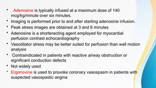 • Adenosine is typically infused at a maximum dose of 140
mcg/kg/minute over six minutes.
• Imaging is performed prior to and after starting adenosine infusion.
• Peak stress images are obtained at 3 and 6 minutes
• Adenosine is a shorteracting agent employed for myocardial
perfusion contrast echocardiography
• Vasodilator stress may be better suited for perfusion than wall motion
analysis
• Contraindicated in patients with reactive airway obstruction or
significant conduction defects
• Not widely used
• Ergonovine is used to provoke coronary vasospasm in patients with
suspected vasospastic angina
 