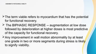 ASSESMENT OF MYOCARDIAL VIABILITY
The term viable refers to myocardium that has the potential
for functional recovery.
 The BIPHASIC RESPONSE -- augmentation at low dose
followed by deterioration at higher doses is most predictive
of the capacity for functional recovery.
Any improvement in wall motion abnormality by at least
one grade in two or more segments during stress is likely
to signify viability.
 