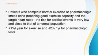 RISK STRATIFICATION
• Patients who complete normal exercise or pharmacologic
stress echo (reaching good exercise capacity and the
target heart rate)-- the risk for cardiac events is very low
and close to that of a normal population
• <1%/ year for exercise and <2% / yr for pharmacologic
tests
 