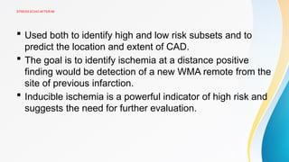 STRESS ECHO AFTER MI
 Used both to identify high and low risk subsets and to
predict the location and extent of CAD.
 The goal is to identify ischemia at a distance positive
finding would be detection of a new WMA remote from the
site of previous infarction.
 Inducible ischemia is a powerful indicator of high risk and
suggests the need for further evaluation.
 