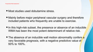 Preoperative Risk Assessment
 Most studies used dobutamine stress.
 Mainly before major peripheral vascular surgery and therefore
included patients who frequently are unable to exercise.
 In this high-risk subset, the presence or absence of an inducible
WMA has been the most potent determinant of relative risk.
 The absence of an inducible wall motion abnormality confers a
very favorable prognosis, with a negative predictive value of
93% to 100%.
 