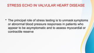 STRESS ECHO IN VALVULAR HEART DISEASE
• The principal role of stress testing is to unmask symptoms
or abnormal blood pressure responses in patients who
appear to be asymptomatic and to assess myocardial or
contractile reserve
 