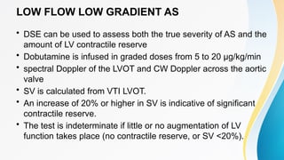 LOW FLOW LOW GRADIENT AS
• DSE can be used to assess both the true severity of AS and the
amount of LV contractile reserve
• Dobutamine is infused in graded doses from 5 to 20 μg/kg/min
• spectral Doppler of the LVOT and CW Doppler across the aortic
valve
• SV is calculated from VTI LVOT.
• An increase of 20% or higher in SV is indicative of significant
contractile reserve.
• The test is indeterminate if little or no augmentation of LV
function takes place (no contractile reserve, or SV <20%).
 