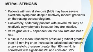 MITRAL STENOSIS
• Patients with mitral stenosis (MS) may have severe
exertional symptoms despite relatively modest gradients
on the resting echocardiogram.
• Conversely, sedentary patients with severe MS may be
relatively asymptomatic because they are inactive.
• Valve gradients -- dependent on the flow rate and heart
rate
• A rise in the mean transmitral pressure gradient greater
than 15 mm Hg or an increase in calculated pulmonary
artery systolic pressure greater than 60 mm Hg is
correlated with significant MS and consider BMV
 