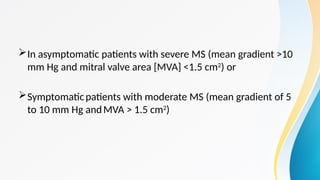 In asymptomatic patients with severe MS (mean gradient >10
mm Hg and mitral valve area [MVA] <1.5 cm2
) or
Symptomaticpatients with moderate MS (mean gradient of 5
to 10 mm Hg andMVA > 1.5 cm2
)
 