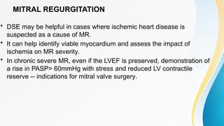 MITRAL REGURGITATION
• DSE may be helpful in cases where ischemic heart disease is
suspected as a cause of MR.
• It can help identify viable myocardium and assess the impact of
ischemia on MR severity.
• In chronic severe MR, even if the LVEF is preserved, demonstration of
a rise in PASP> 60mmHg with stress and reduced LV contractile
reserve -- indications for mitral valve surgery.
 