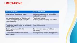 LIMITATIONS
FALSE POSITIVE FALSE NEGATIVE
Hypertensive response to stress Submaximal stress (<85 % maximal
predicted heart rate)
Micrvascular disease eg diabetes, left
ventricular hypertrophy, hypertrophic
cardiomyopathy
Poor image quality,
Delayed poststress image acquisition
Paradoxical septal motion eg left bundle
branch block
Very mild ischemia,
Coronary spasm, endothelial
dysfunction
Good coronary reserve (collateral
circulation)
Localized basal inferior wall motion
abnormalities
Antianginal drug therapy during testing
 