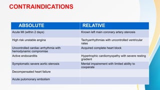 CONTRAINDICATIONS
ABSOLUTE RELATIVE
Acute MI (within 2 days) Known left main coronary artery stenosis
High risk unstable angina Tachyarrhythmias with uncontrolled ventricular
rates
Uncontrolled cardiac arrhythmia with
hemodynamic compromise
Acquired complete heart block
Active endocarditis Hypertrophic cardiomyopathy with severe resting
gradient
Symptomatic severe aortic stenosis Mental impairement with limited ability to
cooperate
Decompensated heart failure
Acute pulomonary embolism
 