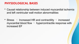PHYSIOLOGICAL BASIS
• Causal relationship between induced myocardial ischemia
and left ventricular wall motion abnormalities
• Stress  Increased HR and contractility  increased
myocardial blood flow  hypercontractile response with
increased EF
 