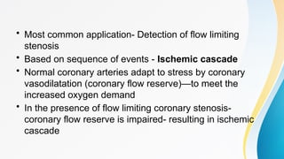 • Most common application- Detection of flow limiting
stenosis
• Based on sequence of events - Ischemic cascade
• Normal coronary arteries adapt to stress by coronary
vasodilatation (coronary flow reserve)—to meet the
increased oxygen demand
• In the presence of flow limiting coronary stenosis-
coronary flow reserve is impaired- resulting in ischemic
cascade
 