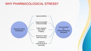 WHY PHARMACOLOGICAL STRESS?
Exercise stress
Drawbacks
Hyperventilation
Hypercontractility
of Normal Walls
False negative
post stress
Imaging
Excessive chest
wall movement
Unable to
exercise at all or
maximally
Circumvented
by
Pharmacological
Stressers
 
