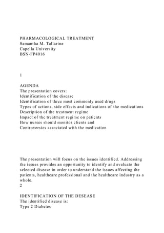 PHARMACOLOGICAL TREATMENT
Samantha M. Tallarine
Capella University
BSN-FP4016
1
AGENDA
The presentation covers:
Identification of the disease
Identification of three most commonly used drugs
Types of actions, side effects and indications of the medications
Description of the treatment regime
Impact of the treatment regime on patients
How nurses should monitor clients and
Controversies associated with the medication
The presentation will focus on the issues identified. Addressing
the issues provides an opportunity to identify and evaluate the
selected disease in order to understand the issues affecting the
patients, healthcare professional and the healthcare industry as a
whole.
2
IDENTIFICATION OF THE DESEASE
The identified disease is:
Type 2 Diabetes
 