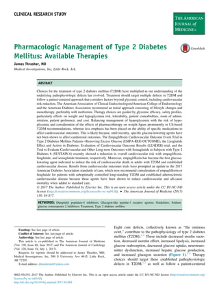 Pharmacologic Management of Type 2 Diabetes
Mellitus: Available Therapies
James Thrasher, MD
Medical Investigations, Inc, Little Rock, Ark.
ABSTRACT
Choices for the treatment of type 2 diabetes mellitus (T2DM) have multiplied as our understanding of the
underlying pathophysiologic defects has evolved. Treatment should target multiple defects in T2DM and
follow a patient-centered approach that considers factors beyond glycemic control, including cardiovascular
risk reduction. The American Association of Clinical Endocrinologists/American College of Endocrinology
and the American Diabetes Association recommend an initial approach consisting of lifestyle changes and
monotherapy, preferably with metformin. Therapy choices are guided by glycemic efﬁcacy, safety proﬁles,
particularly effects on weight and hypoglycemia risk, tolerability, patient comorbidities, route of admin-
istration, patient preference, and cost. Balancing management of hyperglycemia with the risk of hypo-
glycemia and consideration of the effects of pharmacotherapy on weight ﬁgure prominently in US-based
T2DM recommendations, whereas less emphasis has been placed on the ability of speciﬁc medications to
affect cardiovascular outcomes. This is likely because, until recently, speciﬁc glucose-lowering agents have
not been shown to affect cardiorenal outcomes. The Empagliﬂozin Cardiovascular Outcome Event Trial in
Type 2 Diabetes Mellitus PatientseRemoving Excess Glucose (EMPA-REG OUTCOME), the Liraglutide
Effect and Action in Diabetes: Evaluation of Cardiovascular Outcome Results (LEADER) trial, and the
Trial to Evaluate Cardiovascular and Other Long-term Outcomes with Semaglutide in Subjects with Type 2
Diabetes 6 (SUSTAIN-6) recently showed a reduction in overall cardiovascular risk with empagliﬂozin,
liraglutide, and semaglutide treatment, respectively. Moreover, empagliﬂozin has become the ﬁrst glucose-
lowering agent indicated to reduce the risk of cardiovascular death in adults with T2DM and established
cardiovascular disease. Results from cardiovascular outcomes trials have prompted an update to the 2017
American Diabetes Association standards of care, which now recommend consideration of empagliﬂozin or
liraglutide for patients with suboptimally controlled long-standing T2DM and established atherosclerotic
cardiovascular disease because these agents have been shown to reduce cardiovascular and all-cause
mortality when added to standard care.
Ó 2017 The Author. Published by Elsevier Inc. This is an open access article under the CC BY-NC-ND
license (http://creativecommons.org/licenses/by-nc-nd/4.0/).  The American Journal of Medicine (2017)
130, S4-S17
KEYWORDS: Dipeptidyl peptidase-4 inhibitors; Glucagon-like peptide-1 receptor agonist; Guidelines; Sodium
glucose cotransporter 2 inhibitors; Treatment; Type 2 diabetes mellitus
Eight core defects, collectively known as “the ominous
octet,” contribute to the pathophysiology of type 2 diabetes
mellitus (T2DM).1,2
These include decreased insulin secre-
tion, decreased incretin effect, increased lipolysis, increased
glucose reabsorption, decreased glucose uptake, neurotrans-
mitter dysfunction, increased hepatic glucose production,
and increased glucagon secretion (Figure 1).1-3
Therapy
choices should target these established pathophysiologic
defects in T2DM,1,2
as well as follow a patient-centered
Funding: See last page of article.
Conﬂict of Interest: See last page of article.
Authorship: See last page of article.
This article is co-published in The American Journal of Medicine
(Vol. 130, Issue 6S, June 2017) and The American Journal of Cardiology
(Vol. 120, Issue 1S, July 1, 2017).
Requests for reprints should be addressed to James Thrasher, MD,
Medical Investigations, Inc, 500 S University Ave #615, Little Rock,
AR 72205.
E-mail address: jthrashermd@yahoo.com
0002-9343/Ó 2017 The Author. Published by Elsevier Inc. This is an open access article under the CC BY-NC-ND license (http://creativecommons.org/
licenses/by-nc-nd/4.0/).
http://dx.doi.org/10.1016/j.amjmed.2017.04.004
CLINICAL RESEARCH STUDY
 