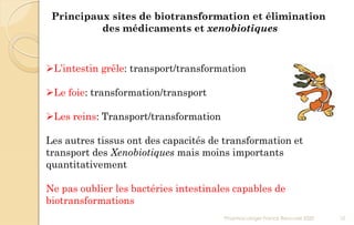 Principaux sites de biotransformation et élimination
des médicaments et xenobiotiques
L’intestin grêle: transport/transformation
Le foie: transformation/transport
Les reins: Transport/transformation
Les autres tissus ont des capacités de transformation et
transport des Xenobiotiques mais moins importants
quantitativement
Ne pas oublier les bactéries intestinales capables de
biotransformations
Pharmacologie Franck Rencurel 2020 10
 
