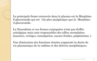Pharmacologie Franck Rencurel 2020 106
La principale forme retrouvée dans le plasma est la Morphine-
6-glucuronide qui est 13x plus analgésique que la Morphine-
3-glucuronide.
La Norcodeîne et ses formes conjuguées n’ont pas d’effet
antalgique mais sont responsables des effets secondaires
(nausées, vertiges, constipation, sueurs froides, palpitations..)
Une diminution des fonctions rénales augmente la durée de
vie plasmatique de la codéine et des dérivés morphiniques.
 