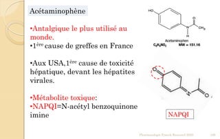 Pharmacologie Franck Rencurel 2020 109
Acétaminophène
•Antalgique le plus utilisé au
monde.
•1ère cause de greffes en France
•Aux USA,1ère cause de toxicité
hépatique, devant les hépatites
virales.
•Métabolite toxique:
•NAPQI=N-acétyl benzoquinone
imine NAPQI
 
