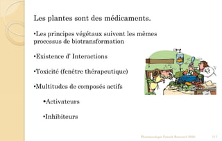 Pharmacologie Franck Rencurel 2020 117
Les plantes sont des médicaments.
•Les principes végétaux suivent les mêmes
processus de biotransformation
•Existence d’ Interactions
•Toxicité (fenêtre thérapeutique)
•Multitudes de composés actifs
Activateurs
•Inhibiteurs
 