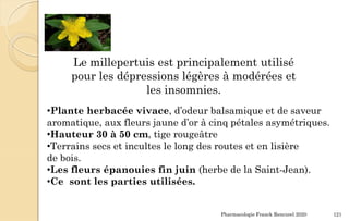 Pharmacologie Franck Rencurel 2020 121
Le millepertuis est principalement utilisé
pour les dépressions légères à modérées et
les insomnies.
•Plante herbacée vivace, d’odeur balsamique et de saveur
aromatique, aux fleurs jaune d’or à cinq pétales asymétriques.
•Hauteur 30 à 50 cm, tige rougeâtre
•Terrains secs et incultes le long des routes et en lisière
de bois.
•Les fleurs épanouies fin juin (herbe de la Saint-Jean).
•Ce sont les parties utilisées.
 