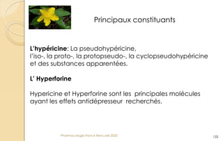 Pharmacologie Franck Rencurel 2020 122
Principaux constituants
L’hypéricine: La pseudohypéricine,
l’iso-, la proto-, la protopseudo-, la cyclopseudohypéricine
et des substances apparentées.
L’ Hyperforine
Hypericine et Hyperforine sont les principales molécules
ayant les effets antidépresseur recherchés.
 