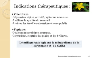 Pharmacologie Franck Rencurel 2020 123
Indications thérapeutiques :
Voie Orale:
•Dépression légère ,anxiété, agitation nerveuse.
•Améliore la qualité du sommeil
•Atténue les troubles obsessionnels compulsifs
Topique:
•Douleurs musculaires, crampes.
•Contusions, cicatrise les plaies et les brûlures.
Le millepertuis agit sur le métabolisme de la
sérotonine et du GABA
 