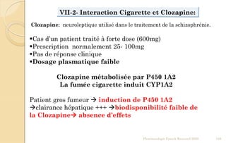 VII-2- Interaction Cigarette et Clozapine:
Cas d’un patient traité à forte dose (600mg)
Prescription normalement 25- 100mg
Pas de réponse clinique
Dosage plasmatique faible
Clozapine métabolisée par P450 1A2
La fumée cigarette induit CYP1A2
Patient gros fumeur  induction de P450 1A2
clairance hépatique +++ biodisponibilité faible de
la Clozapine absence d’effets
Pharmacologie Franck Rencurel 2020 128
Clozapine: neuroleptique utilisé dans le traitement de la schizophrénie.
 