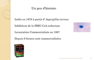 Pharmacologie Franck Rencurel 2020 131
Isolée en 1978 à partir d’ Aspergillus terreus
Inhibiteur de la HMG CoA-reductase
Lovastatine Commercialisée en 1987
Depuis 6 formes sont commercialisées
Un peu d’histoire
 