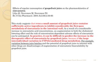 This study suggests that even a small amount of grapefruit juice contains
sufficiently active ingredients to inhibit considerably the first-pass
metabolism of simvastatin in the intestinal wall. As a result of a considerable
increase in simvastatin acid concentrations, an augmentation in both the cholesterol
lowering effect and the risk of concentration-dependent adverse effects of simvastatin
can be anticipated. In practice, it can be difficult to predict the increase in the
therapeutic effect of simvastatin by grapefruit juice, because of the large
interindividual variation in CYP3A4-mediated drug metabolism. For example,
variation between juice batches and the potential of grapefruit juice to interact with
other drugs are disadvantages of augmentation of simvastatin bioavailability by
grapefruit juice.
Effects of regular consumption of grapefruit juice on the pharmacokinetics of
simvastatin.
Lilja JJ, Neuvonen M, Neuvonen PJ.
Br J Clin Pharmacol. 2004 Jul;58(1):56-60
Pharmacologie Franck Rencurel 2020 136
 