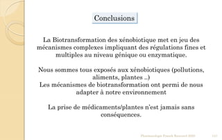 Conclusions
La Biotransformation des xénobiotique met en jeu des
mécanismes complexes impliquant des régulations fines et
multiples au niveau génique ou enzymatique.
Nous sommes tous exposés aux xénobiotiques (pollutions,
aliments, plantes ..)
Les mécanismes de biotransformation ont permi de nous
adapter à notre environnement
La prise de médicaments/plantes n’est jamais sans
conséquences.
Pharmacologie Franck Rencurel 2020 147
 
