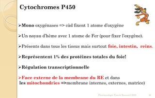 Mono oxygénases => càd fixent 1 atome d’oxygène
Un noyau d’hème avec 1 atome de Fer (pour fixer l’oxygène).
Présents dans tous les tissus mais surtout foie, intestin, reins.
Représentent 1% des protéines totales du foie!
Régulation transcriptionnelle
Face externe de la membrane du RE et dans
les mitochondries =>membrane internes, externes, matrice)
Cytochromes P450
Pharmacologie Franck Rencurel 2020 26
 