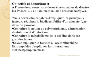 Pharmacologie Franck Rencurel 2020 3
Objectifs pédagogiques:
A l’issue de ce cours vous devez être capables de décrire
les Phases 1, 2 et 3 du métabolisme des xénobiotiques.
•Vous devez être capables d’expliquer les principaux
facteurs régulant la biodisponibilité d’un xénobiotique
dans l’organisme.
•Connaitre la notion de polymorphisme, d’interaction,
d’inhibition et d’induction.
•Connaitre le métabolisme de la codéine dans ses
grandes lignes
•Savoir expliquer la toxicité à l’acétaminophène
Etre capables d’expliquer les interactions
statines/pamplemousse.
 