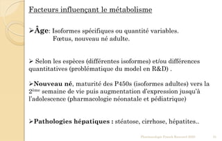 Facteurs influençant le métabolisme
Âge: Isoformes spécifiques ou quantité variables.
Fœtus, nouveau né adulte.
 Selon les espèces (différentes isoformes) et/ou différences
quantitatives (problématique du model en R&D) .
Nouveau né, maturité des P450s (isoformes adultes) vers la
2ème semaine de vie puis augmentation d’expression jusqu’à
l’adolescence (pharmacologie néonatale et pédiatrique)
Pathologies hépatiques : stéatose, cirrhose, hépatites..
Pharmacologie Franck Rencurel 2020 31
 