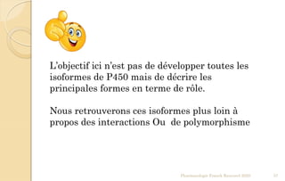 Pharmacologie Franck Rencurel 2020 37
L’objectif ici n’est pas de développer toutes les
isoformes de P450 mais de décrire les
principales formes en terme de rôle.
Nous retrouverons ces isoformes plus loin à
propos des interactions Ou de polymorphisme
 
