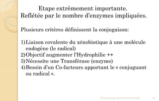 Pharmacologie Franck Rencurel 2020 43
Etape extrêmement importante.
Reflétée par le nombre d’enzymes impliquées.
Plusieurs critères définissent la conjugaison:
1)Liaison covalente du xénobiotique à une molécule
endogène (le radical)
2)Objectif augmenter l’Hydrophilie ++
3)Nécessite une Transférase (enzyme)
4)Besoin d’un Co-facteurs apportant le « conjuguant
ou radical ».
 