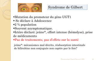 Pharmacologie Franck Rencurel 2020 48
Mutation du promoteur du gène UGT1
 Se déclare à Adolescence
2 % population
Souvent asymptomatique.
Ictère déclaré: jeûne*, effort intense (hémolyse), prise
de médicaments
Pas de traitements, pas d’effets sur la santé
jeûne*: mécanismes mal décrits, réabsorption intestinale
de bilirubine non conjuguée non captée par le foie?
Syndrome de Gilbert
 