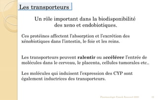 Les transporteurs
Pharmacologie Franck Rencurel 2020 52
Ces protéines affectent l’absorption et l’excrétion des
xénobiotiques dans l’intestin, le foie et les reins.
Les transporteurs peuvent ralentir ou accélérer l’entrée de
molécules dans le cerveau, le placenta, cellules tumorales etc..
Les molécules qui induisent l’expression des CYP sont
également inductrices des transporteurs.
Un rôle important dans la biodisponibilité
des xeno et endobiotiques.
 