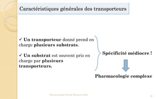Caractéristiques générales des transporteurs
Pharmacologie Franck Rencurel 2020
56
 Un transporteur donné prend en
charge plusieurs substrats.
 Un substrat est souvent pris en
charge par plusieurs
transporteurs.
Spécificité médiocre !
Pharmacologie complexe
 