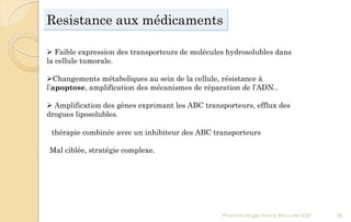 Resistance aux médicaments
Pharmacologie Franck Rencurel 2020 58
 Faible expression des transporteurs de molécules hydrosolubles dans
la cellule tumorale.
Changements métaboliques au sein de la cellule, résistance à
l’apoptose, amplification des mécanismes de réparation de l’ADN..
 Amplification des gènes exprimant les ABC transporteurs, efflux des
drogues liposolubles.
thérapie combinée avec un inhibiteur des ABC transporteurs
Mal ciblée, stratégie complexe.
 