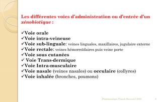 Les différentes voies d’administration ou d’entrée d’un
xénobiotique :
Voie orale
Voie intra-veineuse
Voie sub-linguale: veines linguales, maxillaires, jugulaire externe
Voie rectale: veines hémorroïdaires puis veine porte
Voie sous cutanées
 Voie Trans-dermique
Voie Intra-musculaire
Voie nasale (veines nasales) ou occulaire (collyres)
Voie inhalée (bronches, poumons)
Pharmacologie Franck Rencurel 2020 6
 