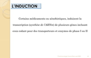 L’INDUCTION
Pharmacologie Franck Rencurel 2020 65
Certains médicaments ou xénobiotiques, induisent la
transcription (synthèse de l’ARNm) de plusieurs gènes incluant
ceux codant pour des transporteurs et enzymes de phase I ou II
 
