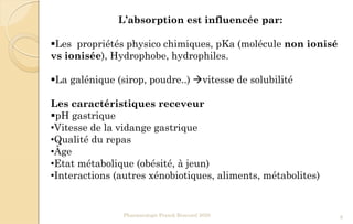 L’absorption est influencée par:
Les propriétés physico chimiques, pKa (molécule non ionisé
vs ionisée), Hydrophobe, hydrophiles.
La galénique (sirop, poudre..) vitesse de solubilité
Les caractéristiques receveur
pH gastrique
•Vitesse de la vidange gastrique
•Qualité du repas
•Âge
•Etat métabolique (obésité, à jeun)
•Interactions (autres xénobiotiques, aliments, métabolites)
Pharmacologie Franck Rencurel 2020 8
 