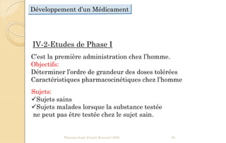 Développement d’un Médicament
IV-2-Etudes de Phase I
C’est la première administration chez l’homme.
Objectifs:
Déterminer l’ordre de grandeur des doses tolérées
Caractéristiques pharmacocinétiques chez l’homme
Sujets:
Sujets sains
Sujets malades lorsque la substance testée
ne peut pas être testée chez le sujet sain.
Pharmacologie Franck Rencurel 2020 85
 