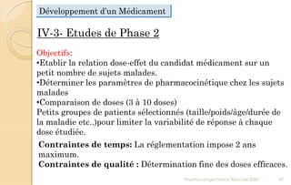 IV-3- Etudes de Phase 2
Objectifs:
•Etablir la relation dose-effet du candidat médicament sur un
petit nombre de sujets malades.
•Déterminer les paramètres de pharmacocinétique chez les sujets
malades
•Comparaison de doses (3 à 10 doses)
Petits groupes de patients sélectionnés (taille/poids/âge/durée de
la maladie etc..)pour limiter la variabilité de réponse à chaque
dose étudiée.
Contraintes de temps: La réglementation impose 2 ans
maximum.
Contraintes de qualité : Détermination fine des doses efficaces.
Pharmacologie Franck Rencurel 2020 87
Développement d’un Médicament
 