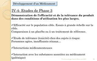 IV-4- Etudes de Phase 3
Démonstration de l’efficacité et de la tolérance du produit
dans des conditions d’utilisation les plus larges.
Efficacité sur le population cible. Essais à grande échelle sur la
cible.
Comparaison à un placébo ou à un traitement de référence.
Etude de tolérance (toxicité) chez des sujets à risque:
Personnes agées, insuffisants rénaux…
Interactions médicamenteuses
Interaction avec les substances associées au médicament
(galénique) Pharmacologie Franck Rencurel 2020 88
Développement d’un Médicament
 