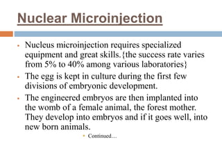 Nuclear Microinjection
 Nucleus microinjection requires specialized
equipment and great skills.{the success rate varies
from 5% to 40% among various laboratories}
 The egg is kept in culture during the first few
divisions of embryonic development.
 The engineered embryos are then implanted into
the womb of a female animal, the forest mother.
They develop into embryos and if it goes well, into
new born animals.
 Continued…
 